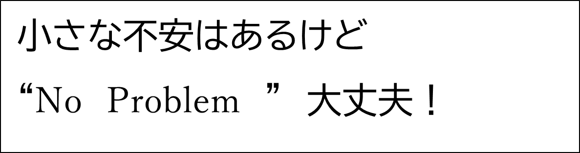 小さな不安はあるけど”No Problem”大丈夫！
